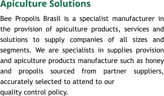 Apiculture Solutions Bee Propolis Brasil is a specialist manufacturer in the provision of apiculture products, services and solutions to supply companies of all sizes and segments. We are specialists in supplies provision and apiculture products manufacture such as honey and propolis sourced from partner suppliers, accurately selected to attend to our quality control policy.